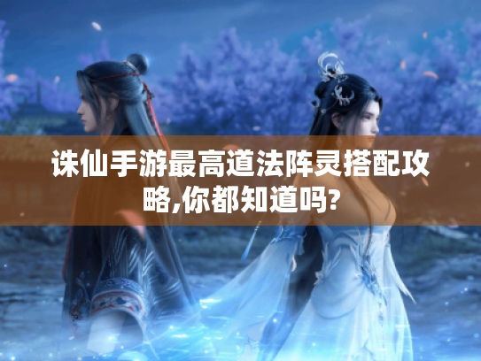 诛仙手游最高道法阵灵搭配攻略,你都知道吗? 诛仙手游最高道法阵灵搭配攻略,你都知道吗?