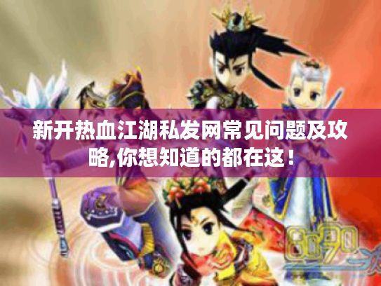 新开热血江湖私发网常见问题及攻略,你想知道的都在这！