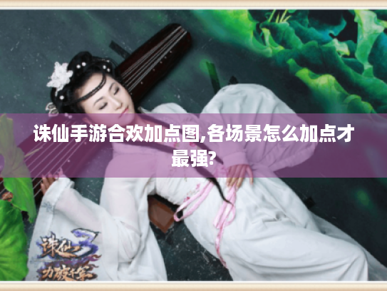 诛仙手游合欢加点图,各场景怎么加点才最强? 诛仙手游合欢加点图,各场景怎么加点才最强?