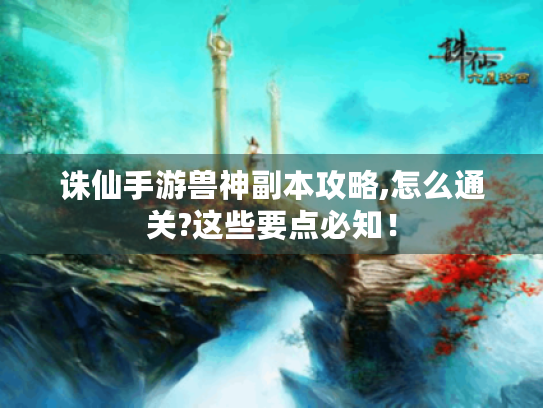 诛仙手游兽神副本攻略,怎么通关?这些要点必知! 诛仙手游兽神副本攻略,怎么通关?这些要点必知!