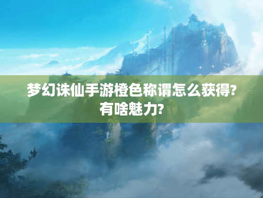 梦幻诛仙手游橙色称谓怎么获得?有啥魅力? 梦幻诛仙手游橙色称谓怎么获得?有啥魅力?