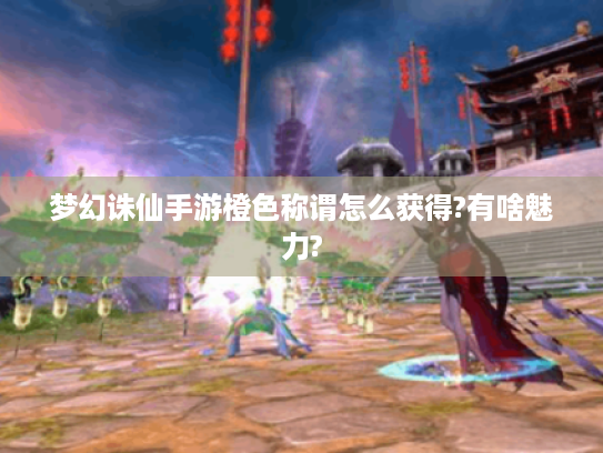 梦幻诛仙手游橙色称谓怎么获得?有啥魅力? 梦幻诛仙手游橙色称谓怎么获得?有啥魅力?