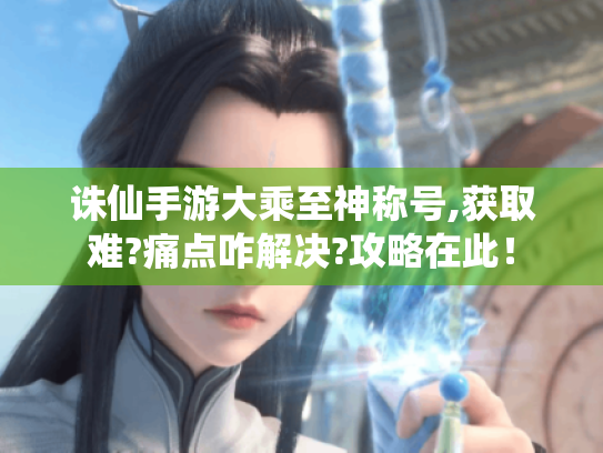 诛仙手游大乘至神称号,获取难?痛点咋解决?攻略在此! 诛仙手游大乘至神称号,获取难?痛点咋解决?攻略在此!