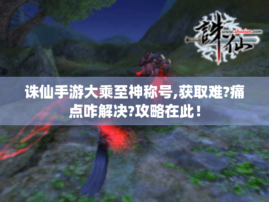 诛仙手游大乘至神称号,获取难?痛点咋解决?攻略在此! 诛仙手游大乘至神称号,获取难?痛点咋解决?攻略在此!