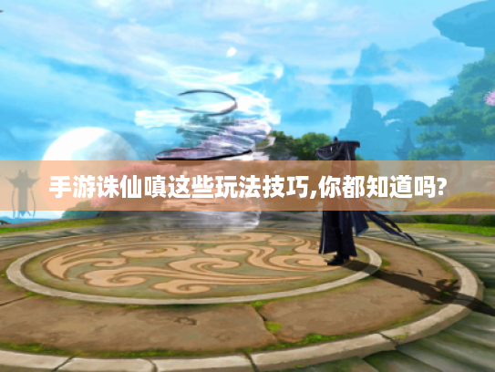 手游诛仙嗔这些玩法技巧,你都知道吗?