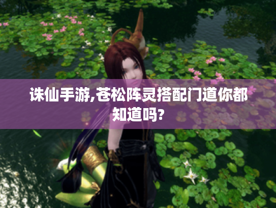 诛仙手游,苍松阵灵搭配门道你都知道吗? 诛仙手游,苍松阵灵搭配门道你都知道吗?