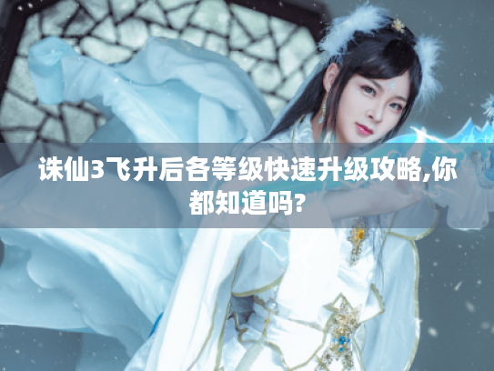 诛仙3飞升后各等级快速升级攻略,你都知道吗? 诛仙3飞升后各等级快速升级攻略,你都知道吗?