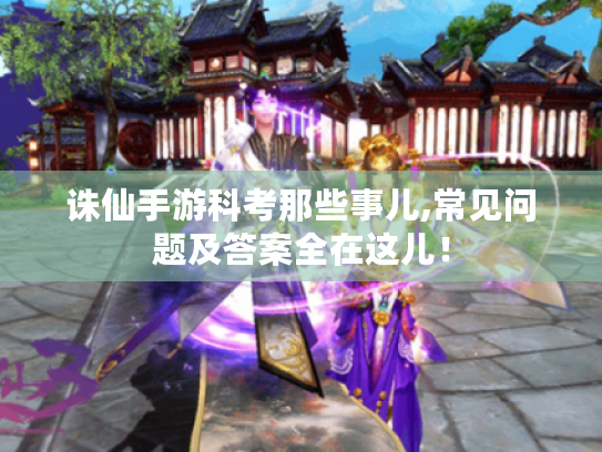 诛仙手游科考那些事儿,常见问题及答案全在这儿! 诛仙手游科考那些事儿,常见问题及答案全在这儿!