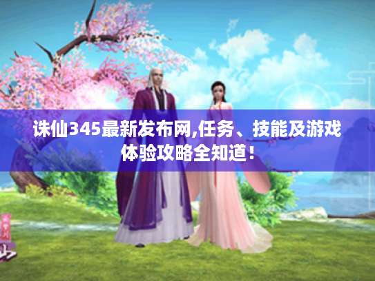 诛仙345最新发布网,任务、技能及游戏体验攻略全知道！