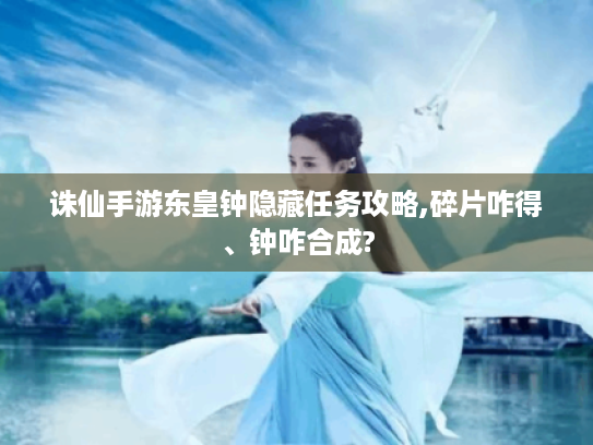 诛仙手游东皇钟隐藏任务攻略,碎片咋得、钟咋合成? 诛仙手游东皇钟隐藏任务攻略,碎片咋得、钟咋合成?