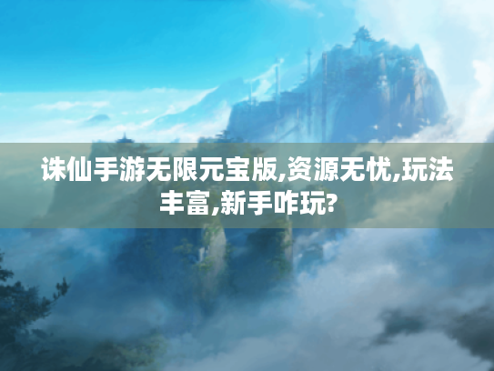 诛仙手游无限元宝版,资源无忧,玩法丰富,新手咋玩?