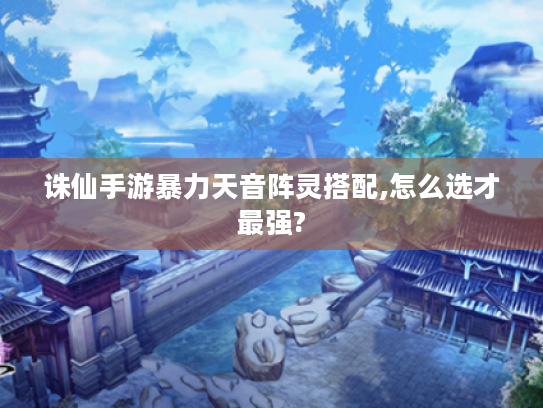 诛仙手游暴力天音阵灵搭配,怎么选才最强?