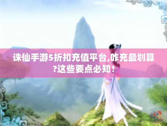 诛仙手游5折扣充值平台,咋充最划算?这些要点必知! 诛仙手游5折扣充值平台,咋充最划算?这些要点必知!