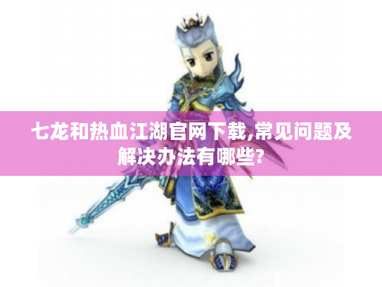 七龙和热血江湖官网下载,常见问题及解决办法有哪些? 七龙和热血江湖官网下载,常见问题及解决办法有哪些?