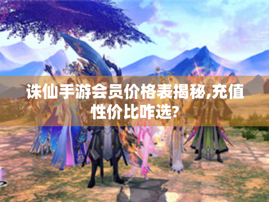 诛仙手游会员价格表揭秘,充值性价比咋选?