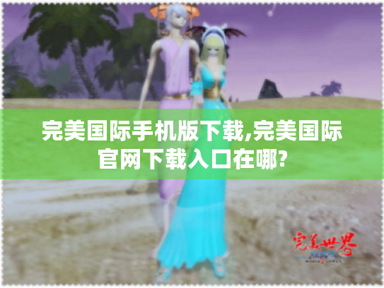 完美国际手机版下载,完美国际官网下载入口在哪?