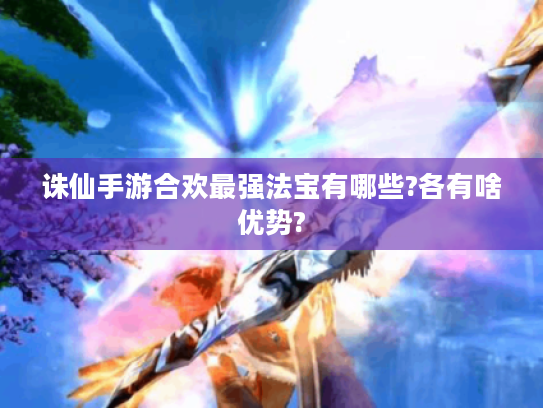 诛仙手游合欢最强法宝有哪些?各有啥优势? 诛仙手游合欢最强法宝有哪些?各有啥优势?