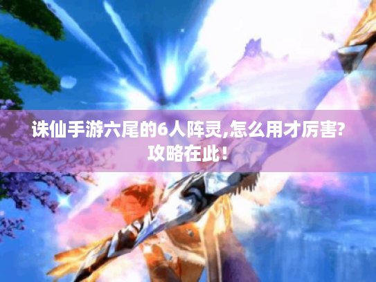 诛仙手游六尾的6人阵灵,怎么用才厉害?攻略在此! 诛仙手游六尾的6人阵灵,怎么用才厉害?攻略在此!