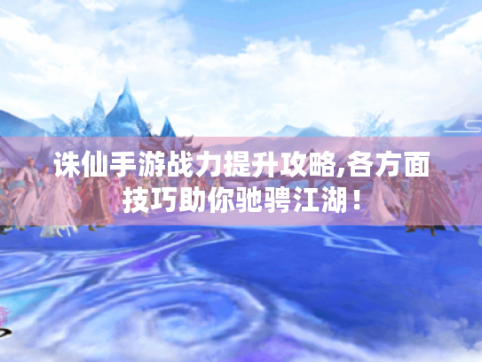 诛仙手游战力提升攻略,各方面技巧助你驰骋江湖! 诛仙手游战力提升攻略,各方面技巧助你驰骋江湖!