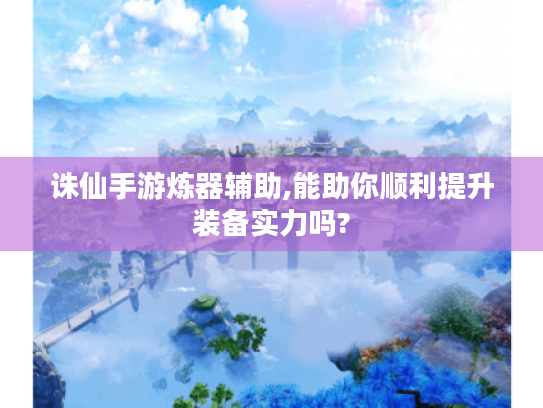 诛仙手游炼器辅助,能助你顺利提升装备实力吗? 诛仙手游炼器辅助,能助你顺利提升装备实力吗?