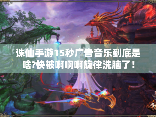 诛仙手游15秒广告音乐到底是啥?快被啊啊啊旋律洗脑了! 诛仙手游15秒广告音乐到底是啥?快被啊啊啊旋律洗脑了!
