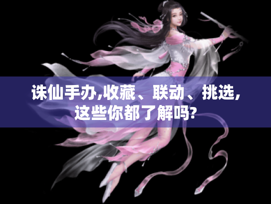 诛仙手办,收藏、联动、挑选,这些你都了解吗? 诛仙手办,收藏、联动、挑选,这些你都了解吗?