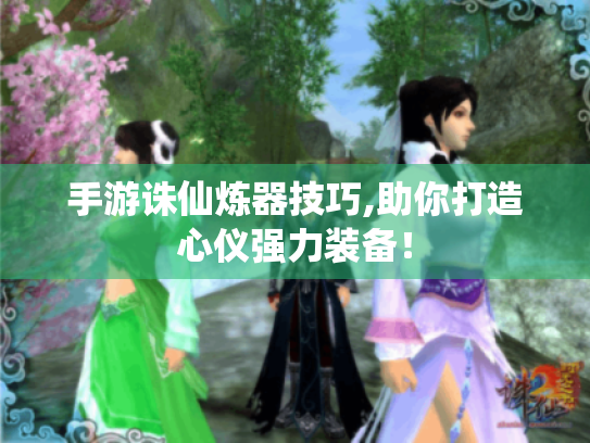 手游诛仙炼器技巧,助你打造心仪强力装备! 手游诛仙炼器技巧,助你打造心仪强力装备!