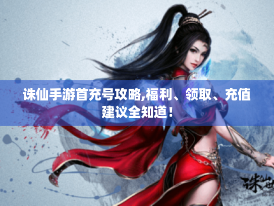 诛仙手游首充号攻略,福利、领取、充值建议全知道! 诛仙手游首充号攻略,福利、领取、充值建议全知道!