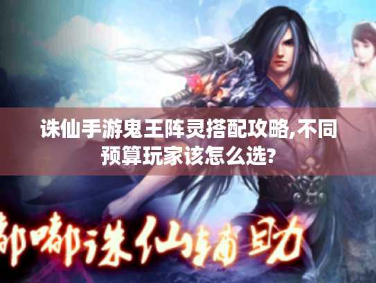 诛仙手游鬼王阵灵搭配攻略,不同预算玩家该怎么选? 诛仙手游鬼王阵灵搭配攻略,不同预算玩家该怎么选?