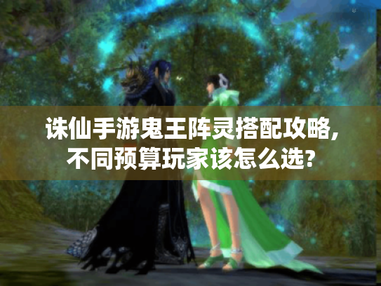 诛仙手游鬼王阵灵搭配攻略,不同预算玩家该怎么选? 诛仙手游鬼王阵灵搭配攻略,不同预算玩家该怎么选?
