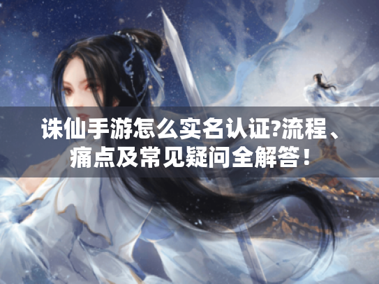 诛仙手游怎么实名认证?流程、痛点及常见疑问全解答! 诛仙手游怎么实名认证?流程、痛点及常见疑问全解答!