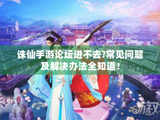 诛仙手游论坛进不去?常见问题及解决办法全知道! 诛仙手游论坛进不去?常见问题及解决办法全知道!