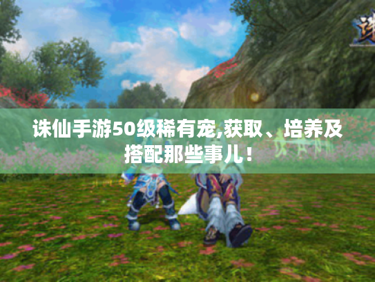 诛仙手游50级稀有宠,获取、培养及搭配那些事儿! 诛仙手游50级稀有宠,获取、培养及搭配那些事儿!