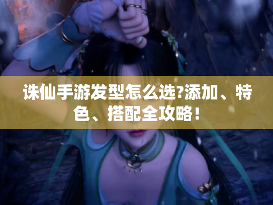 诛仙手游发型怎么选?添加、特色、搭配全攻略! 诛仙手游发型怎么选?添加、特色、搭配全攻略!