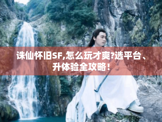 诛仙怀旧SF,怎么玩才爽?选平台、升体验全攻略! 诛仙怀旧SF,怎么玩才爽?选平台、升体验全攻略!