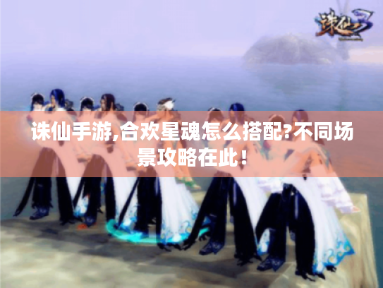 诛仙手游,合欢星魂怎么搭配?不同场景攻略在此! 诛仙手游,合欢星魂怎么搭配?不同场景攻略在此!