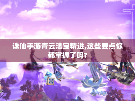 诛仙手游青云法宝精进,这些要点你都掌握了吗? 诛仙手游青云法宝精进,这些要点你都掌握了吗?