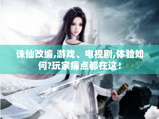 诛仙改编,游戏、电视剧,体验如何?玩家痛点都在这! 诛仙改编,游戏、电视剧,体验如何?玩家痛点都在这!