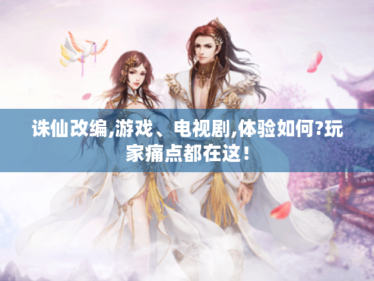 诛仙改编,游戏、电视剧,体验如何?玩家痛点都在这! 诛仙改编,游戏、电视剧,体验如何?玩家痛点都在这!