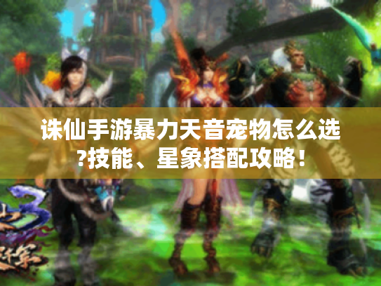 诛仙手游暴力天音宠物怎么选?技能、星象搭配攻略! 诛仙手游暴力天音宠物怎么选?技能、星象搭配攻略!