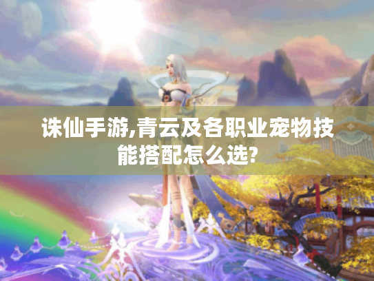 诛仙手游,青云及各职业宠物技能搭配怎么选? 诛仙手游,青云及各职业宠物技能搭配怎么选?
