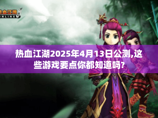 热血江湖2025年4月13日公测,这些游戏要点你都知道吗? 热血江湖2025年4月13日公测,这些游戏要点你都知道吗?