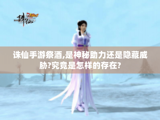 诛仙手游祭酒,是神秘助力还是隐藏威胁?究竟是怎样的存在?