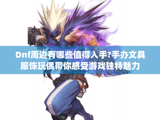 Dnf周边有哪些值得入手?手办文具服饰玩偶带你感受游戏独特魅力 Dnf周边有哪些值得入手?手办文具服饰玩偶带你感受游戏独特魅力