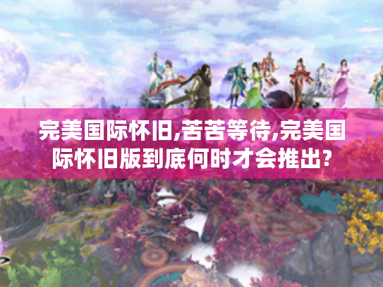 完美国际怀旧,苦苦等待,完美国际怀旧版到底何时才会推出? 完美国际怀旧,苦苦等待,完美国际怀旧版到底何时才会推出?