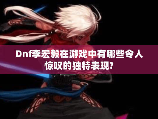 Dnf李宏毅在游戏中有哪些令人惊叹的独特表现? Dnf李宏毅在游戏中有哪些令人惊叹的独特表现?