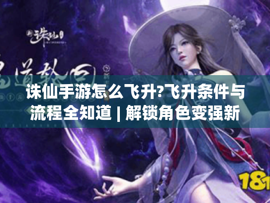 诛仙手游怎么飞升?飞升条件与流程全知道 | 解锁角色变强新玩法