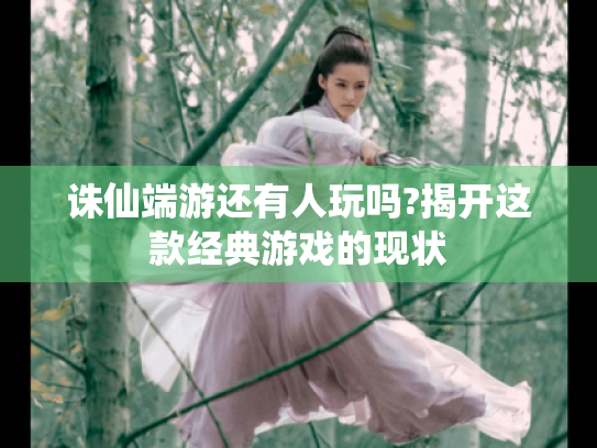 诛仙端游还有人玩吗?揭开这款经典游戏的现状 诛仙端游还有人玩吗?揭开这款经典游戏的现状