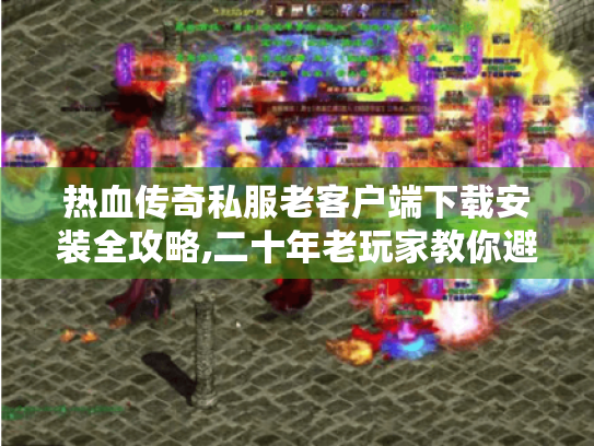 热血传奇私服老客户端下载安装全攻略,二十年老玩家教你避坑