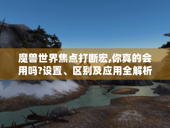 魔兽世界焦点打断宏,你真的会用吗?设置、区别及应用全解析 魔兽世界焦点打断宏,你真的会用吗?设置、区别及应用全解析
